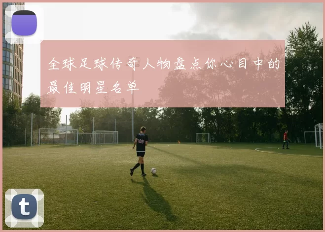 全球足球传奇人物盘点你心目中的最佳明星名单
