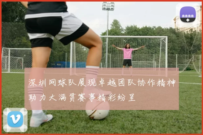 深圳网球队展现卓越团队协作精神助力大满贯赛事精彩纷呈