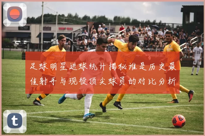 足球明星进球统计揭秘谁是历史最佳射手与现役顶尖球员的对比分析