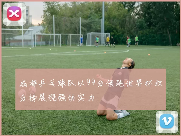 成都乒乓球队以99分领跑世界杯积分榜展现强劲实力