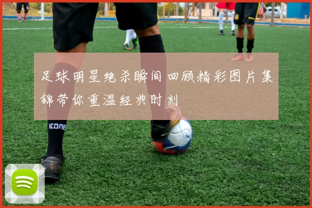 足球明星绝杀瞬间回顾精彩图片集锦带你重温经典时刻