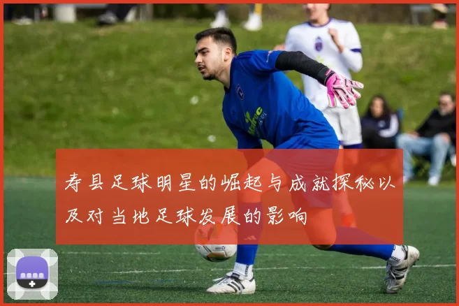寿县足球明星的崛起与成就探秘以及对当地足球发展的影响