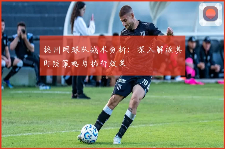 杭州网球队战术分析：深入解读其盯防策略与执行效果